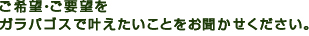 ご希望・ご要望を・ガラパゴスで叶えたいことをお聞かせください。